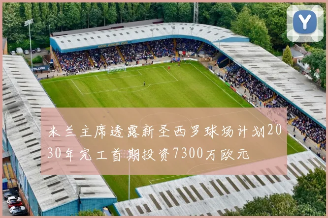 米兰主席透露新圣西罗球场计划2030年完工首期投资7300万欧元