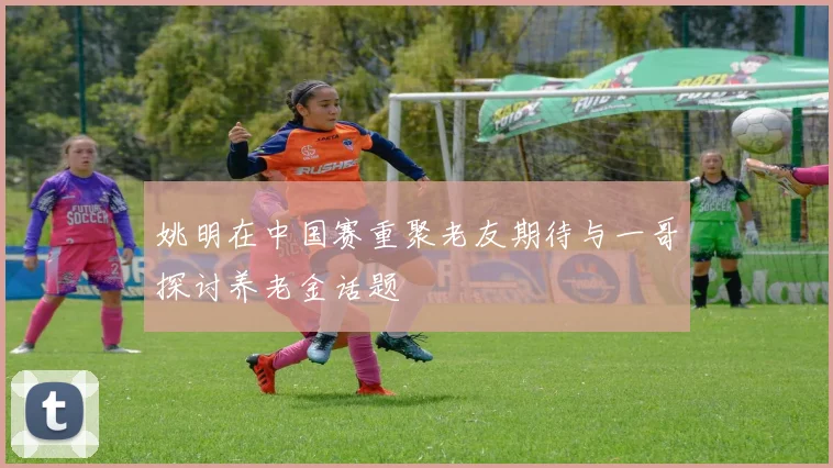 姚明在中国赛重聚老友期待与一哥探讨养老金话题