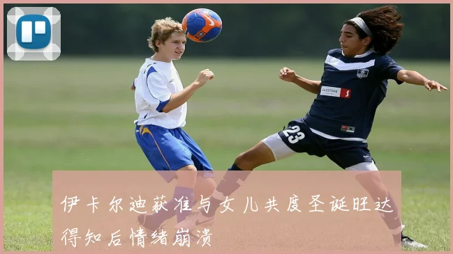 伊卡尔迪获准与女儿共度圣诞旺达得知后情绪崩溃