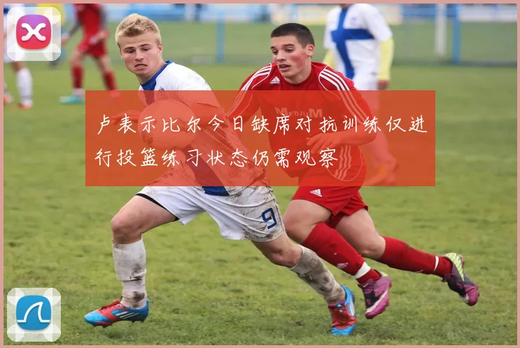 卢表示比尔今日缺席对抗训练仅进行投篮练习状态仍需观察