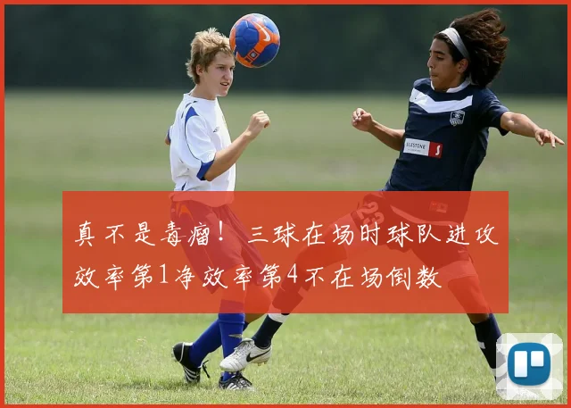 真不是毒瘤！三球在场时球队进攻效率第1净效率第4不在场倒数