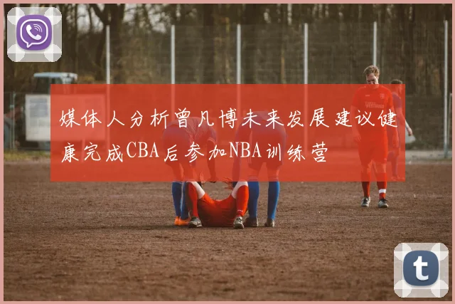 媒体人分析曾凡博未来发展建议健康完成CBA后参加NBA训练营