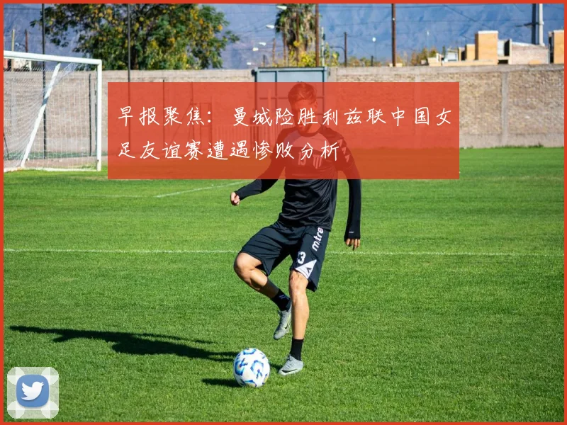 早报聚焦：曼城险胜利兹联中国女足友谊赛遭遇惨败分析