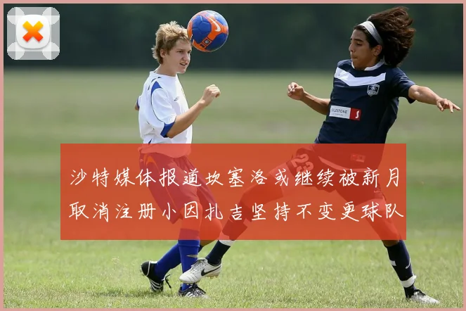 沙特媒体报道坎塞洛或继续被新月取消注册小因扎吉坚持不变更球队名单