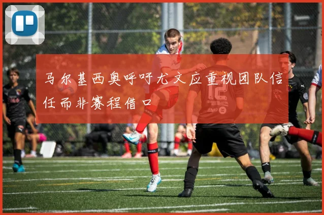 马尔基西奥呼吁尤文应重视团队信任而非赛程借口