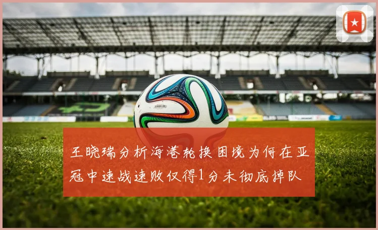 王晓瑞分析海港轮换困境为何在亚冠中速战速败仅得1分未彻底掉队