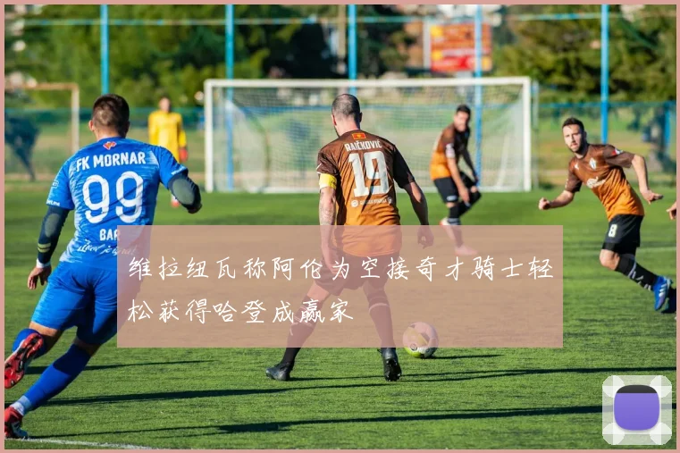 维拉纽瓦称阿伦为空接奇才骑士轻松获得哈登成赢家