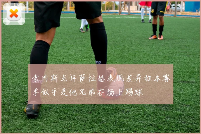索内斯点评萨拉赫表现差异称本赛季似乎是他兄弟在场上踢球