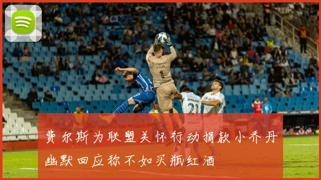 费尔斯为联盟关怀行动捐款小乔丹幽默回应称不如买瓶红酒