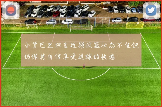 小贾巴里坦言近期投篮状态不佳但仍保持自信享受进球的快感