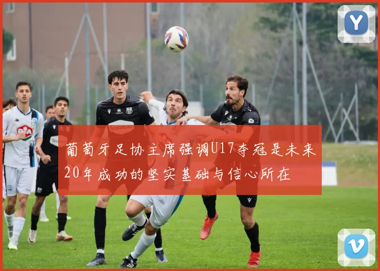 葡萄牙足协主席强调U17夺冠是未来20年成功的坚实基础与信心所在