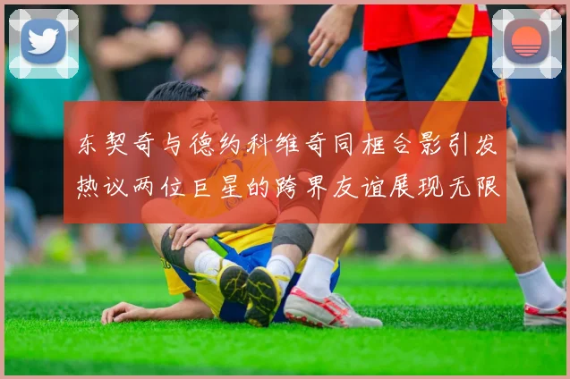 东契奇与德约科维奇同框合影引发热议两位巨星的跨界友谊展现无限魅力