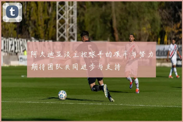 阿夫迪亚谈主控球手的艰辛与努力期待团队共同进步与支持