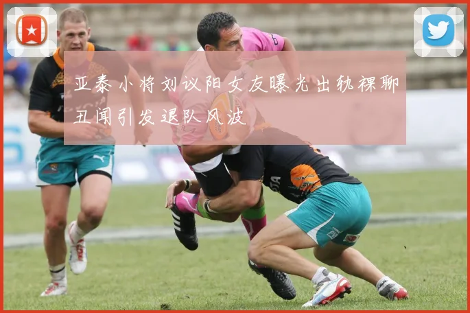 亚泰小将刘议阳女友曝光出轨裸聊丑闻引发退队风波