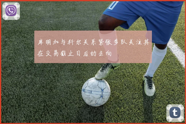 库明加与科尔关系紧张多队关注其在交易截止日后的去向