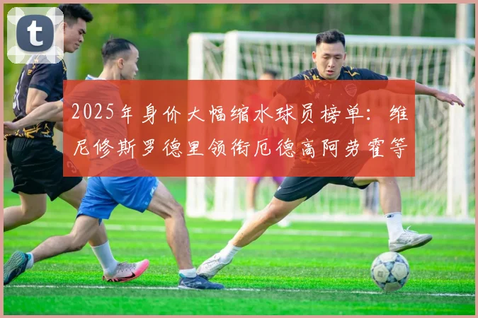 2025年身价大幅缩水球员榜单：维尼修斯罗德里领衔厄德高阿劳霍等人上榜