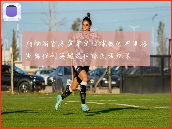 利物浦官方宣布定位球教练布里格斯离任创英超定位球失误纪录