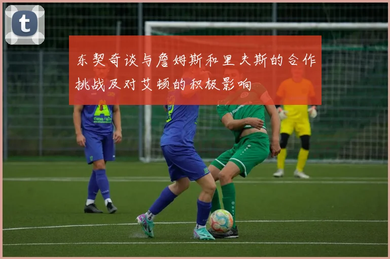 东契奇谈与詹姆斯和里夫斯的合作挑战及对艾顿的积极影响