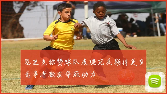 恩里克称赞球队表现完美期待更多竞争者激发争冠动力